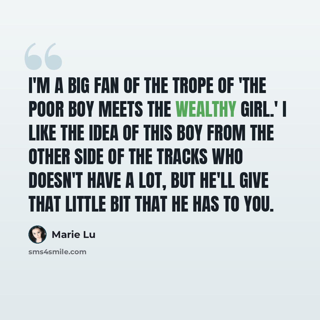 “I'm a big fan of the trope of 'the poor boy meets the wealthy girl.' I like the idea of this boy from the other side of the tracks who doesn't have a lot, but he'll give that little bit that he has to you.” quote by Marie Lu