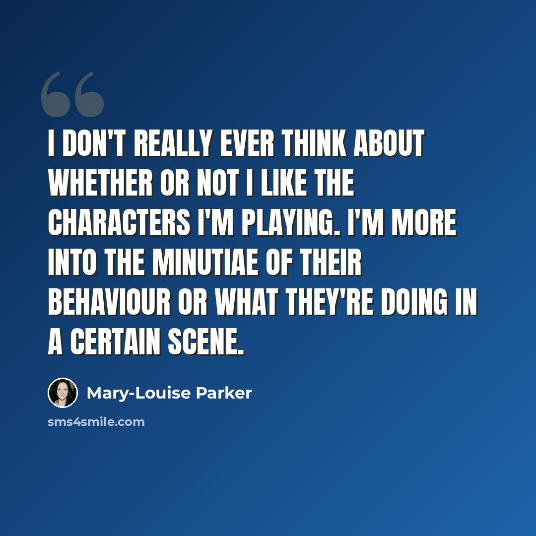 “I don't really ever think about whether or not I like the characters I'm playing. I'm more into the minutiae of their behaviour or what they're doing in a certain scene.” quote by Mary-Louise Parker