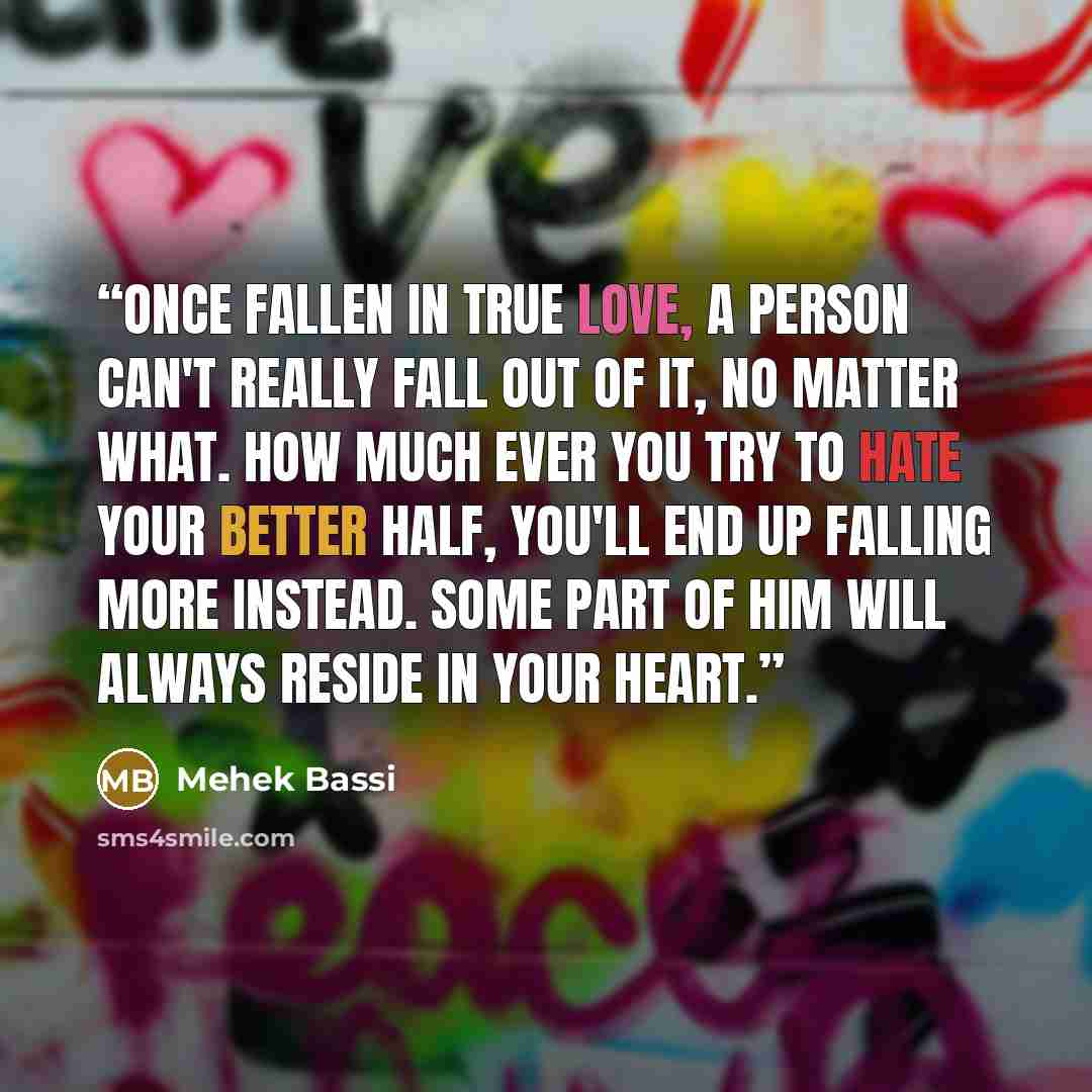 “Once fallen in true love, a person can't really fall out of it, no matter what. How much ever you try to hate your better half, you'll end up falling more instead. Some part of him will always reside in your heart.” quote by Mehek Bassi