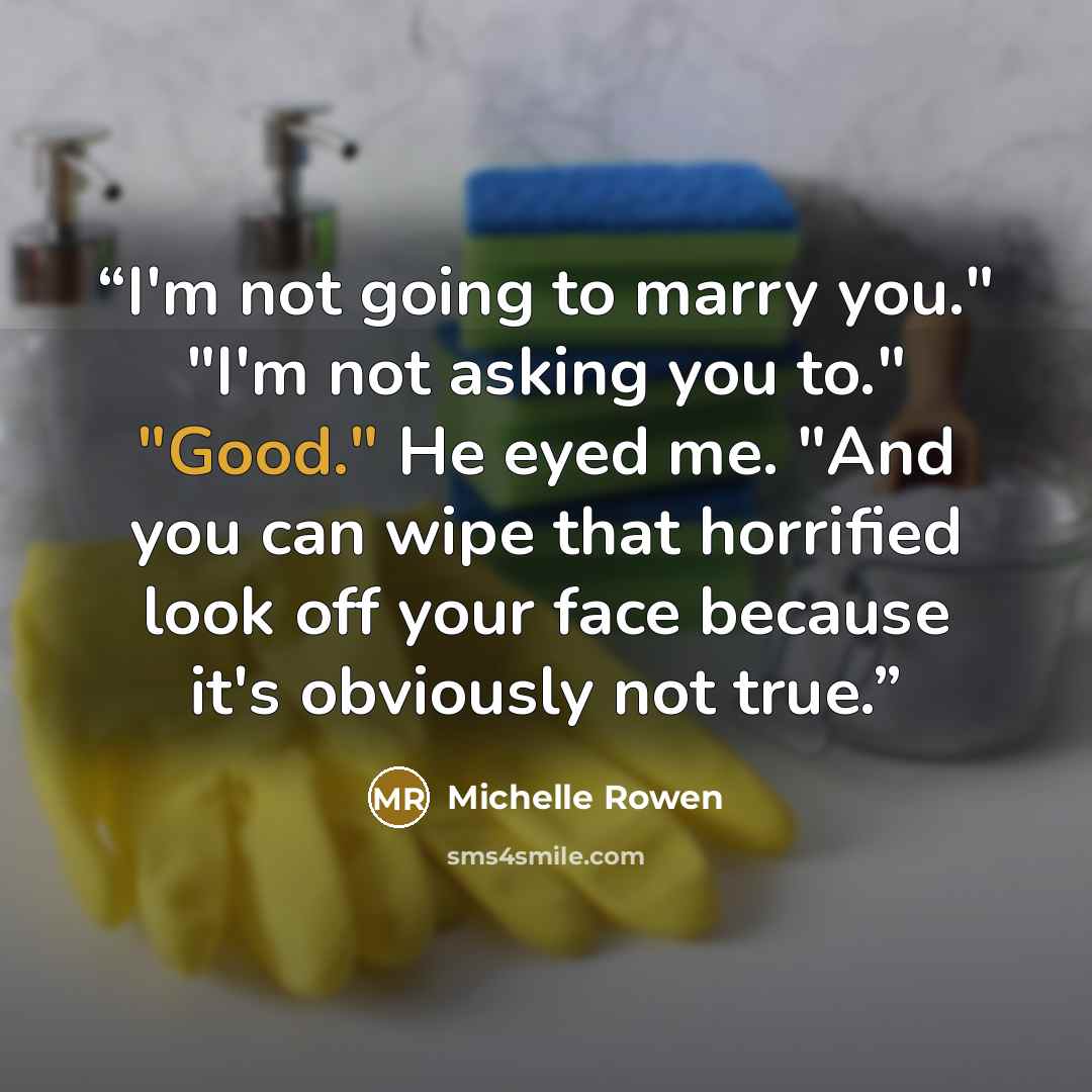 “I'm not going to marry you." "I'm not asking you to." "Good." He eyed me. "And you can wipe that horrified look off your face because it's obviously not true.” quote by Michelle Rowen