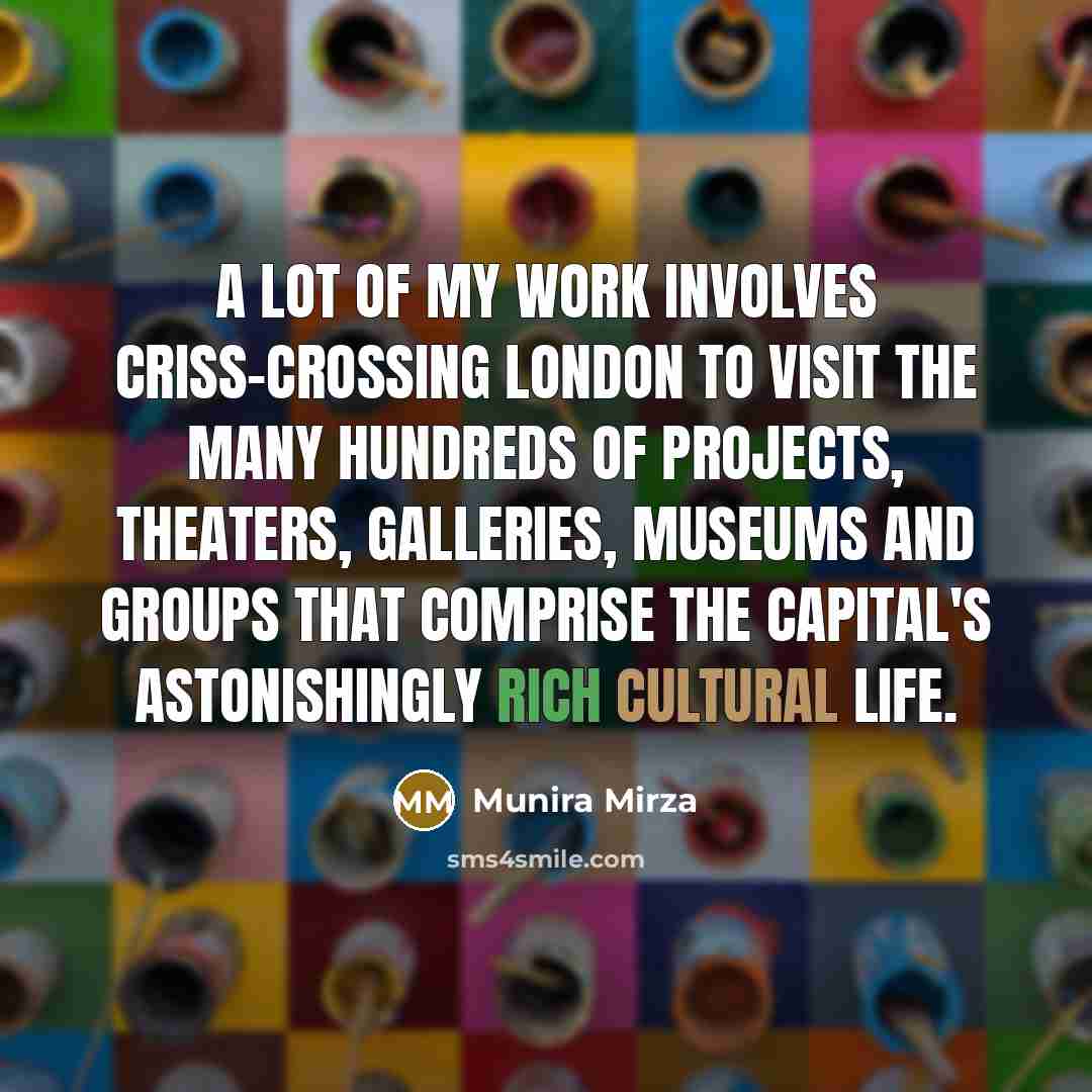 “A lot of my work involves criss-crossing London to visit the many hundreds of projects, theaters, galleries, museums and groups that comprise the capital's astonishingly rich cultural life.” quote by Munira Mirza