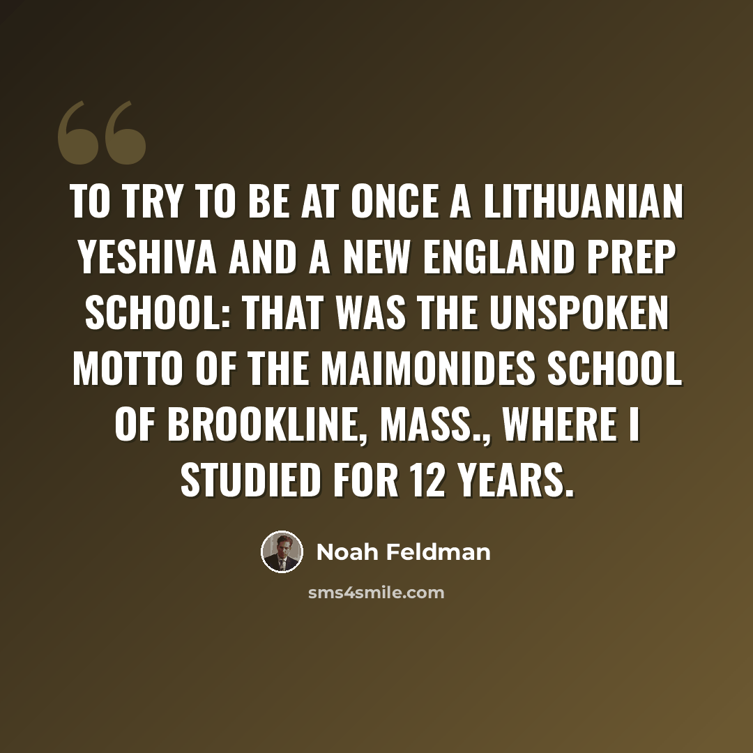 “To try to be at once a Lithuanian yeshiva and a New England prep school: that was the unspoken motto of the Maimonides School of Brookline, Mass., where I studied for 12 years.” quote by Noah Feldman