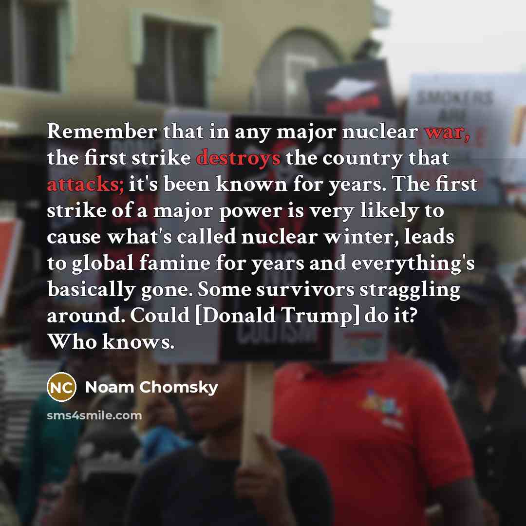 “Remember that in any major nuclear war, the first strike destroys the country that attacks; it's been known for years. The first strike of a major power is very likely to cause what's called nuclear winter, leads to global famine for years and everything's basically gone. Some survivors straggling…” quote by Noam Chomsky