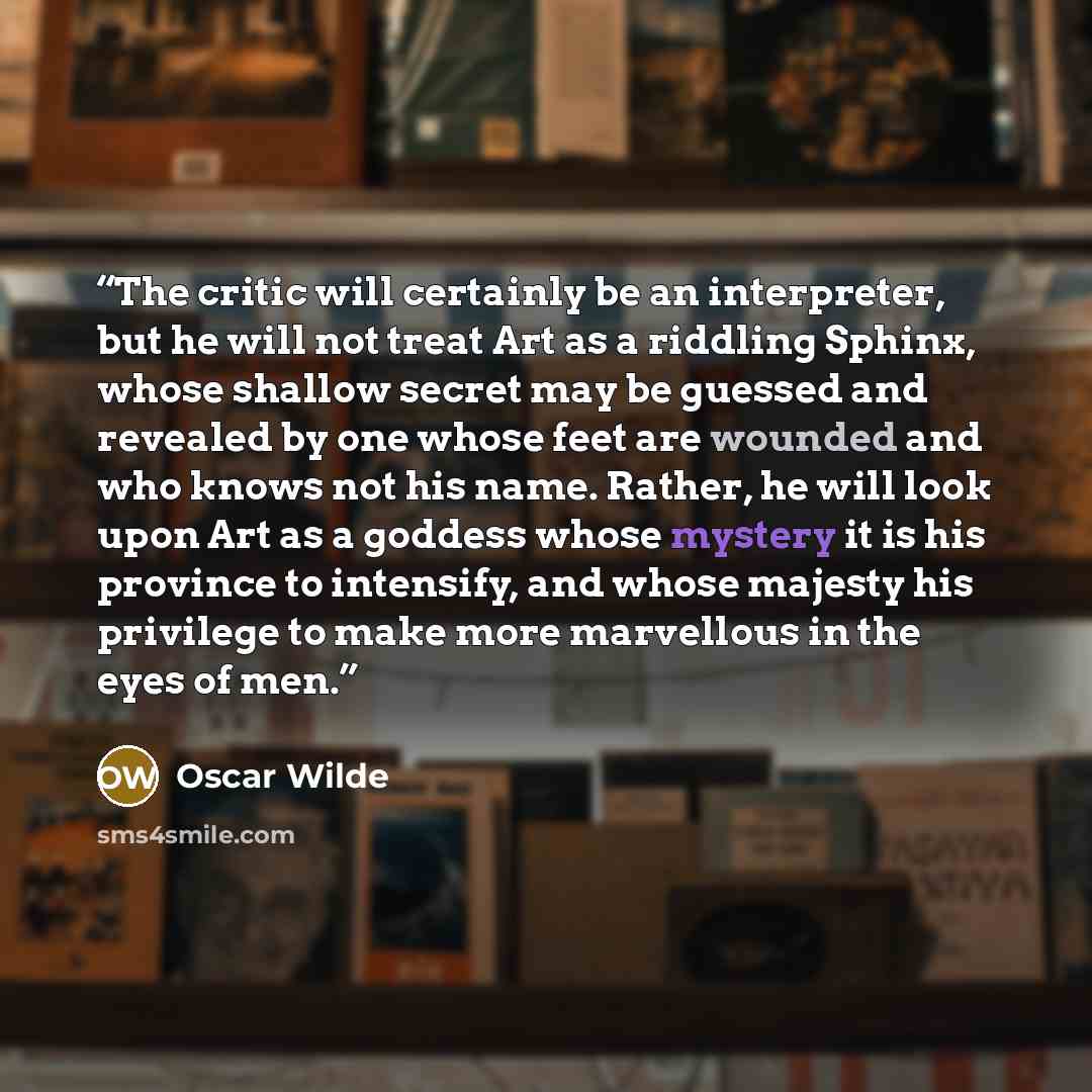 “The critic will certainly be an interpreter, but he will not treat Art as a riddling Sphinx, whose shallow secret may be guessed and revealed by one whose feet are wounded and who knows not his name. Rather, he will look upon Art as a goddess whose mystery it is his province to intensify, and…” quote by Oscar Wilde