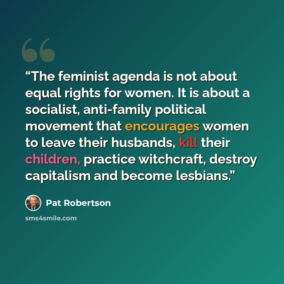 “The feminist agenda is not about equal rights for women. It is about a socialist, anti-family political movement that encourages women to leave their husbands, kill their children, practice witchcraft, destroy capitalism and become lesbians.” quote by Pat Robertson