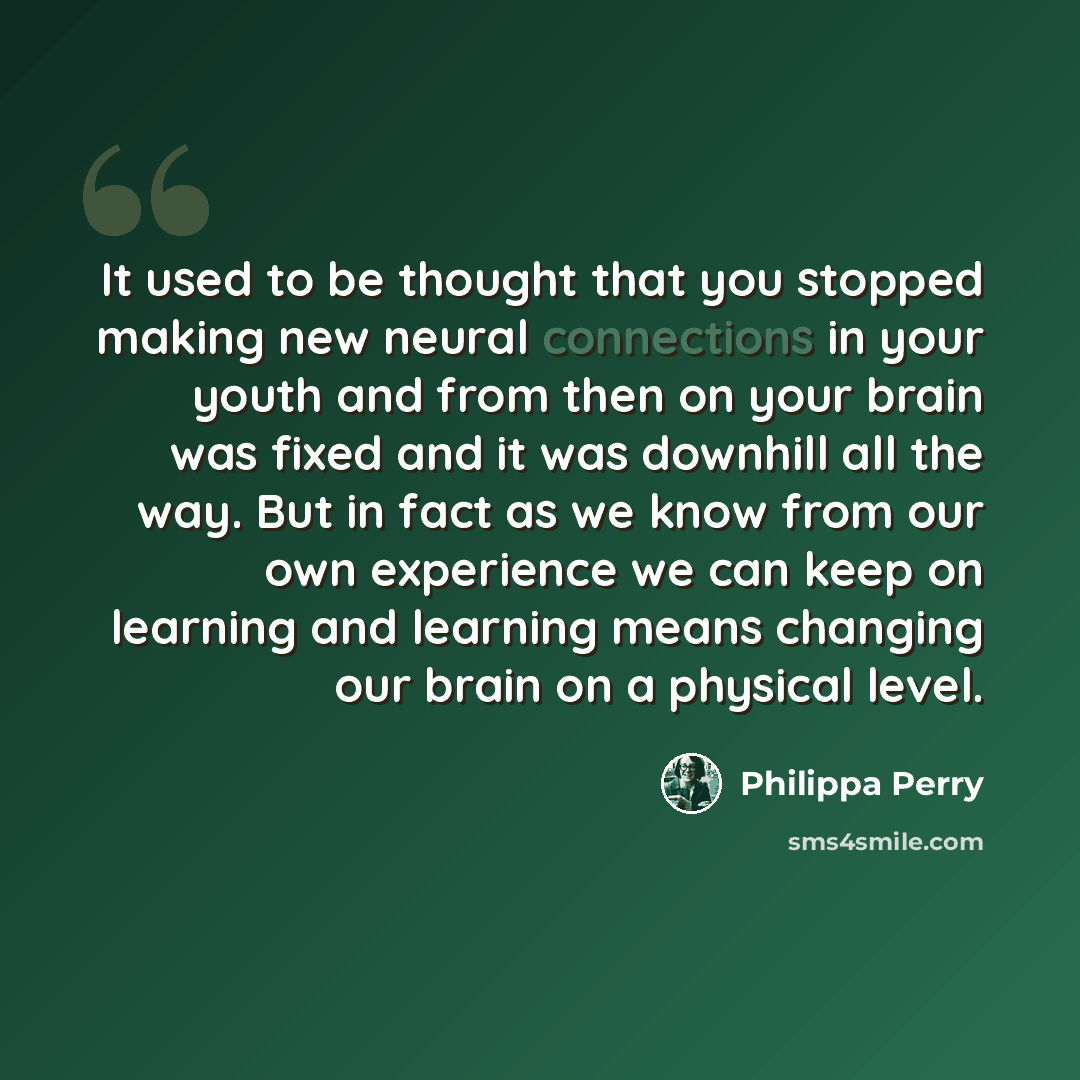 “It used to be thought that you stopped making new neural connections in your youth and from then on your brain was fixed and it was downhill all the way. But in fact as we know from our own experience we can keep on learning and learning means changing our brain on a physical level.” quote by Philippa Perry