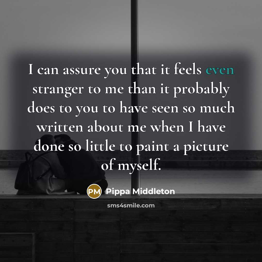 “I can assure you that it feels even stranger to me than it probably does to you to have seen so much written about me when I have done so little to paint a picture of myself.” quote by Pippa Middleton