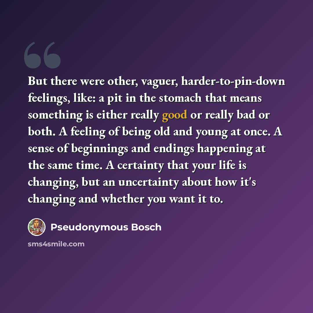 “But there were other, vaguer, harder-to-pin-down feelings, like: a pit in the stomach that means something is either really good or really bad or both. A feeling of being old and young at once. A sense of beginnings and endings happening at the same time. A certainty that your life is changing…” quote by Pseudonymous Bosch