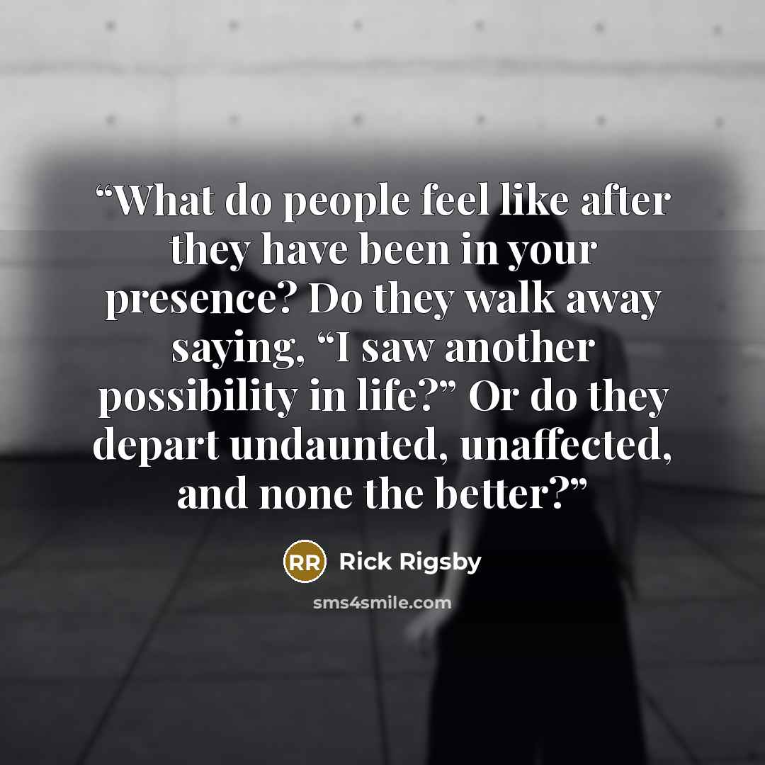 “What do people feel like after they have been in your presence? Do they walk away saying, “I saw another possibility in life?” Or do they depart undaunted, unaffected, and none the better?” quote by Rick Rigsby