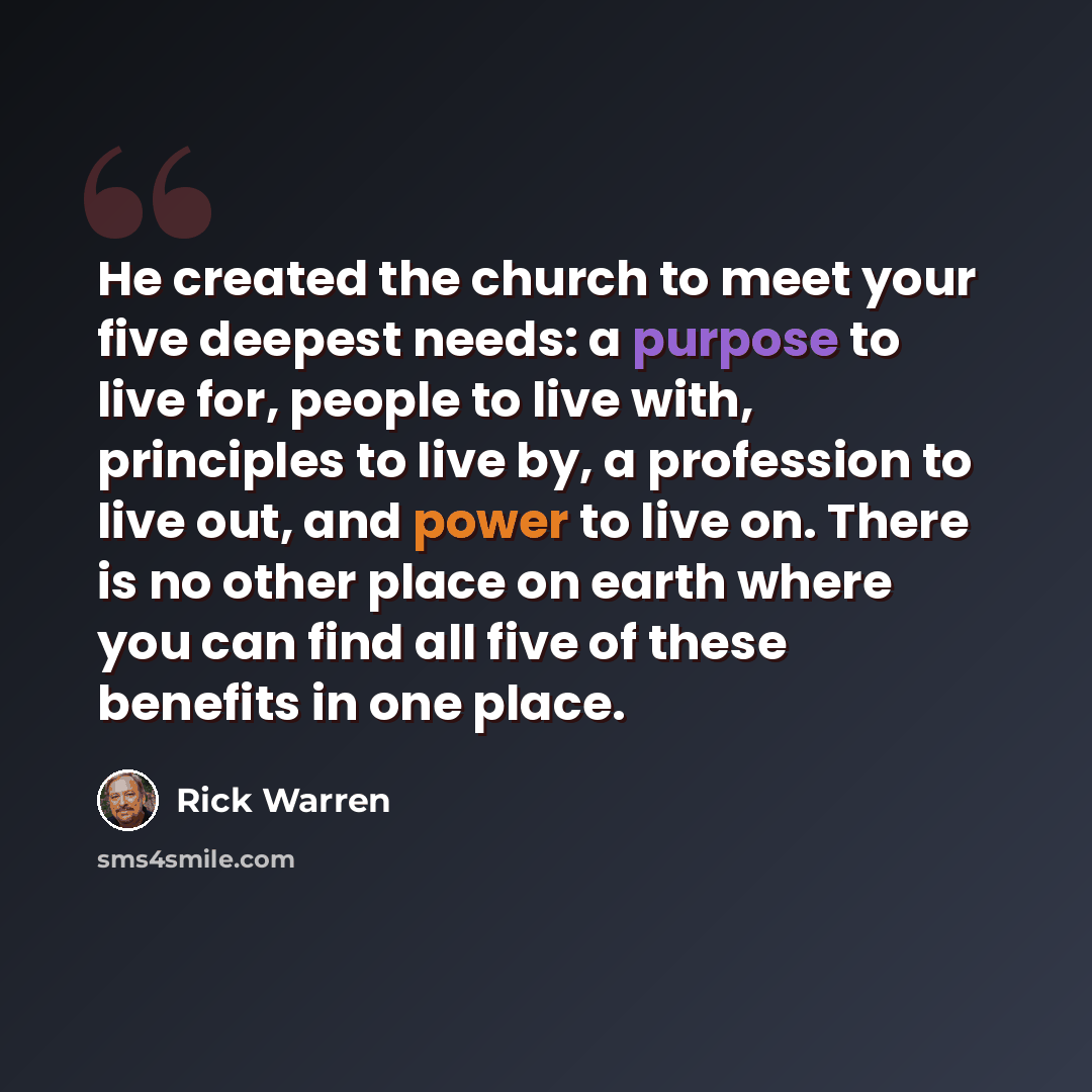 “He created the church to meet your five deepest needs: a purpose to live for, people to live with, principles to live by, a profession to live out, and power to live on. There is no other place on earth where you can find all five of these benefits in one place.” quote by Rick Warren