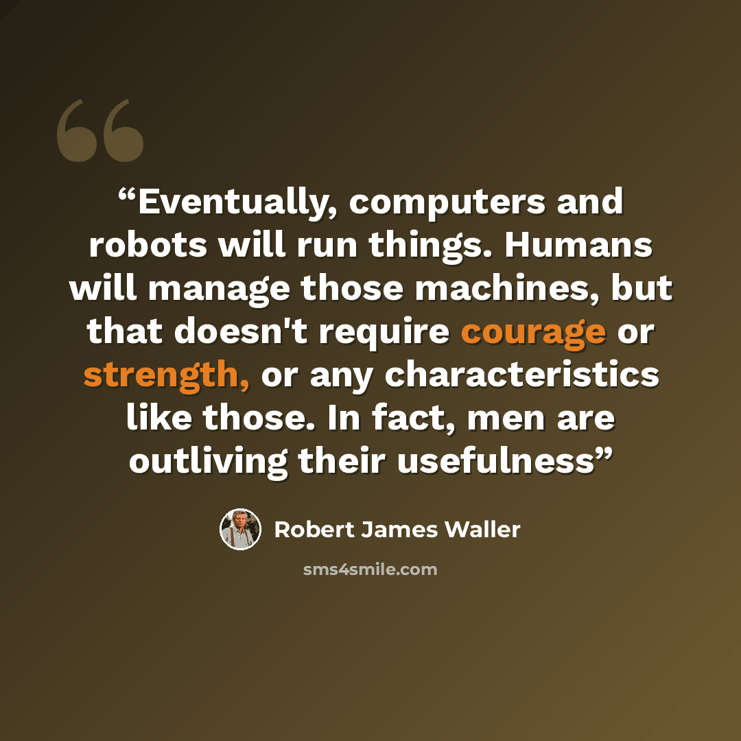 “Eventually, computers and robots will run things. Humans will manage those machines, but that doesn't require courage or strength, or any characteristics like those. In fact, men are outliving their usefulness” quote by Robert James Waller