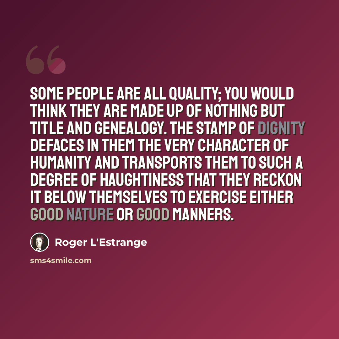 “Some people are all quality; you would think they are made up of nothing but title and genealogy. The stamp of dignity defaces in them the very character of humanity and transports them to such a degree of haughtiness that they reckon it below themselves to exercise either good nature or good…” quote by Roger L'Estrange