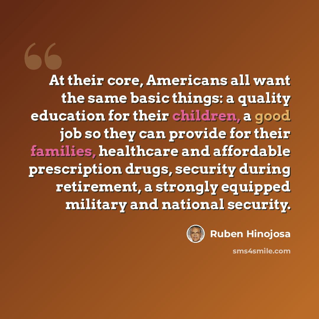 “At their core, Americans all want the same basic things: a quality education for their children, a good job so they can provide for their families, healthcare and affordable prescription drugs, security during retirement, a strongly equipped military and national security.” quote by Ruben Hinojosa