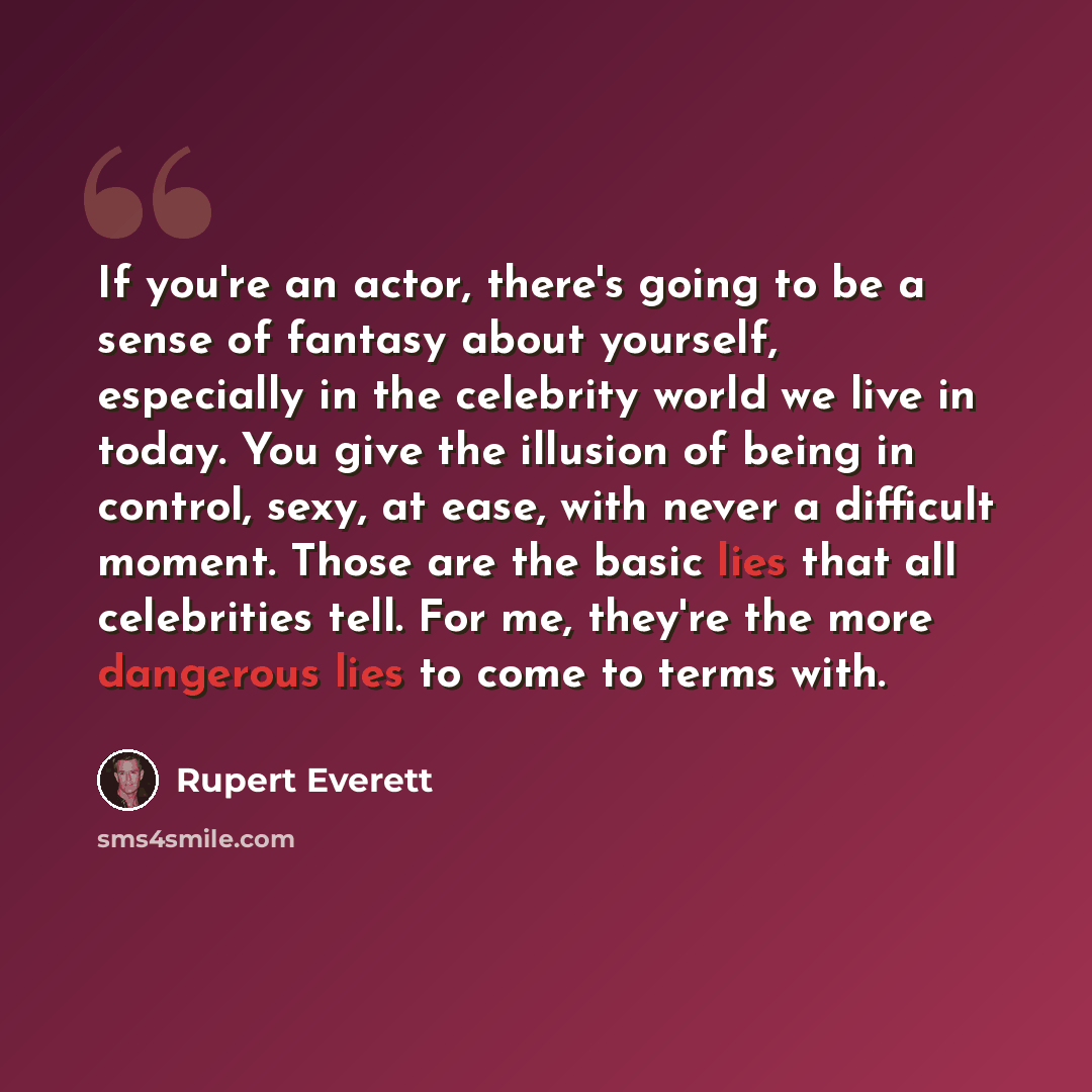 “If you're an actor, there's going to be a sense of fantasy about yourself, especially in the celebrity world we live in today. You give the illusion of being in control, sexy, at ease, with never a difficult moment. Those are the basic lies that all celebrities tell. For me, they're the more…” quote by Rupert Everett
