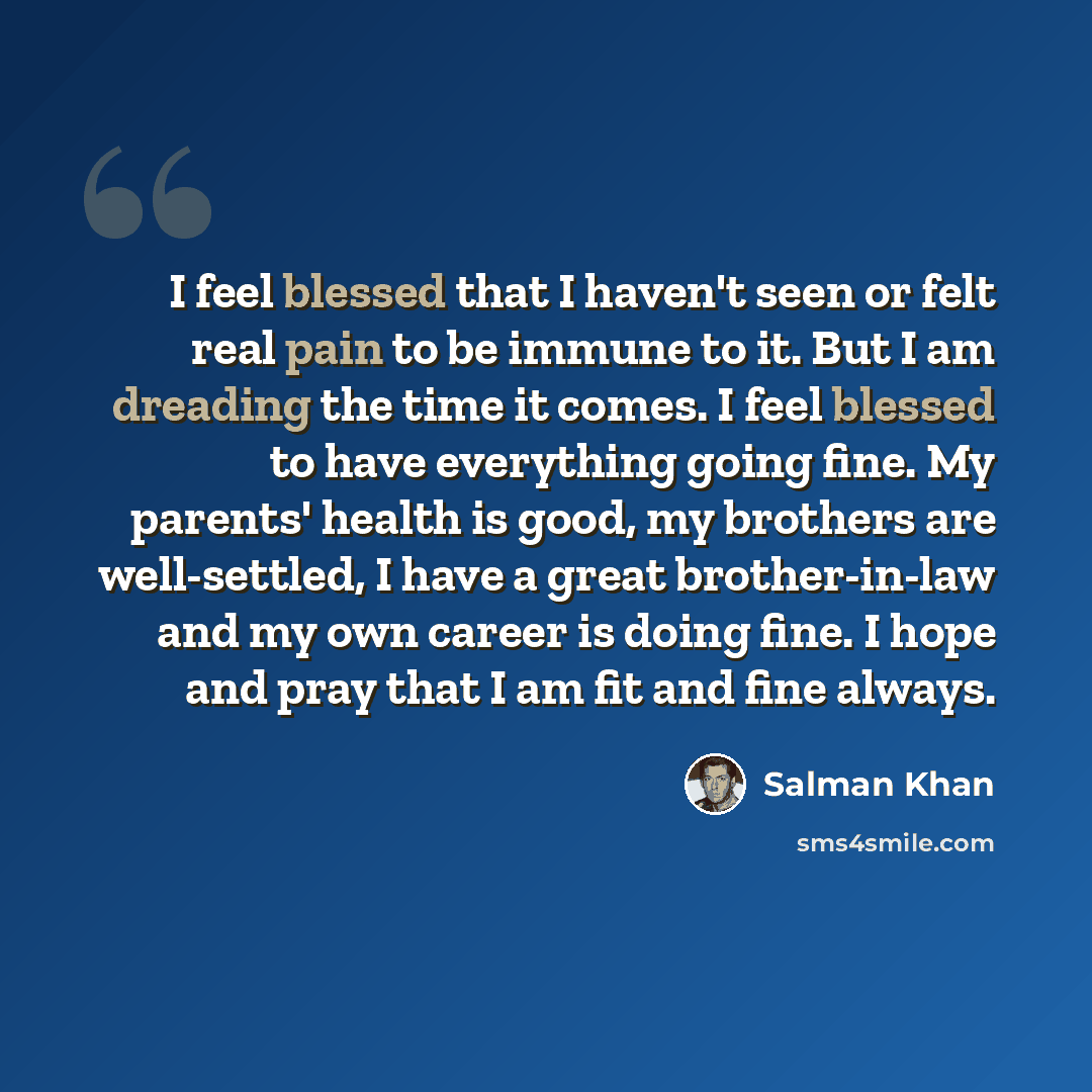 “I feel blessed that I haven't seen or felt real pain to be immune to it. But I am dreading the time it comes. I feel blessed to have everything going fine. My parents' health is good, my brothers are well-settled, I have a great brother-in-law and my own career is doing fine. I hope and pray that…” quote by Salman Khan