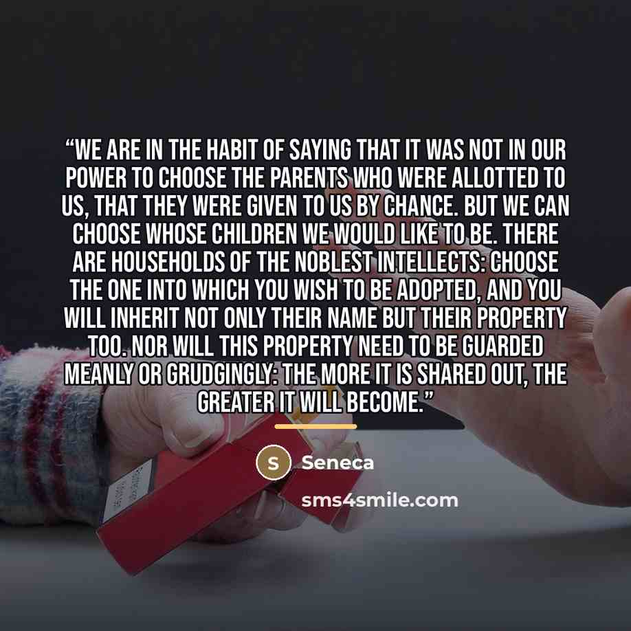 “We are in the habit of saying that it was not in our power to choose the parents who were allotted to us, that they were given to us by chance. But we can choose whose children we would like to be. There are households of the noblest intellects: choose the one into which you wish to be adopted…” quote by Seneca