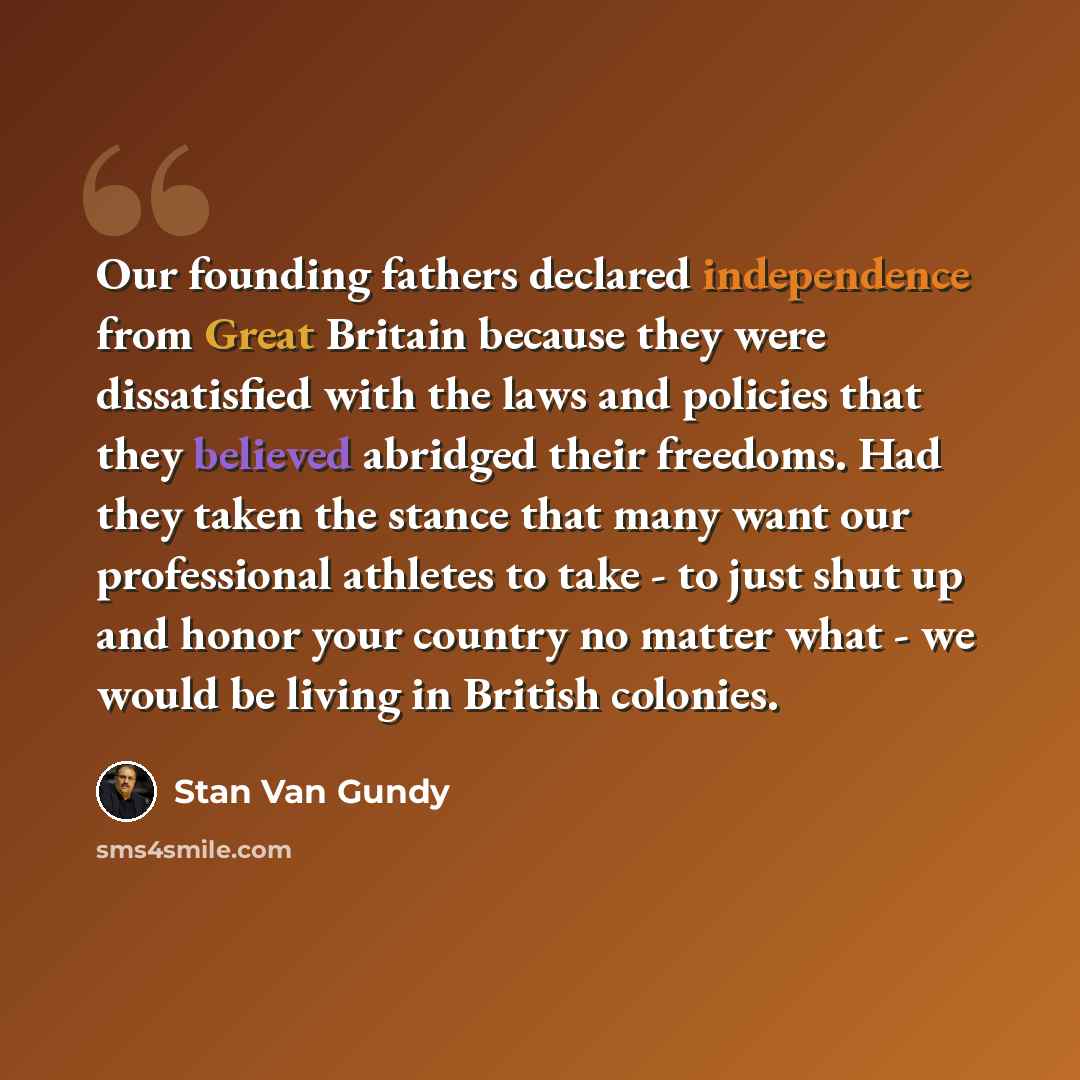 “Our founding fathers declared independence from Great Britain because they were dissatisfied with the laws and policies that they believed abridged their freedoms. Had they taken the stance that many want our professional athletes to take - to just shut up and honor your country no matter what…” quote by Stan Van Gundy