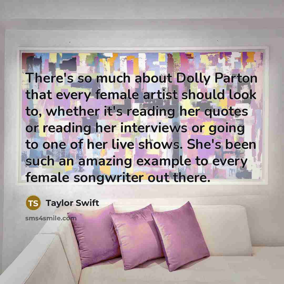 “There's so much about Dolly Parton that every female artist should look to, whether it's reading her quotes or reading her interviews or going to one of her live shows. She's been such an amazing example to every female songwriter out there.” quote by Taylor Swift