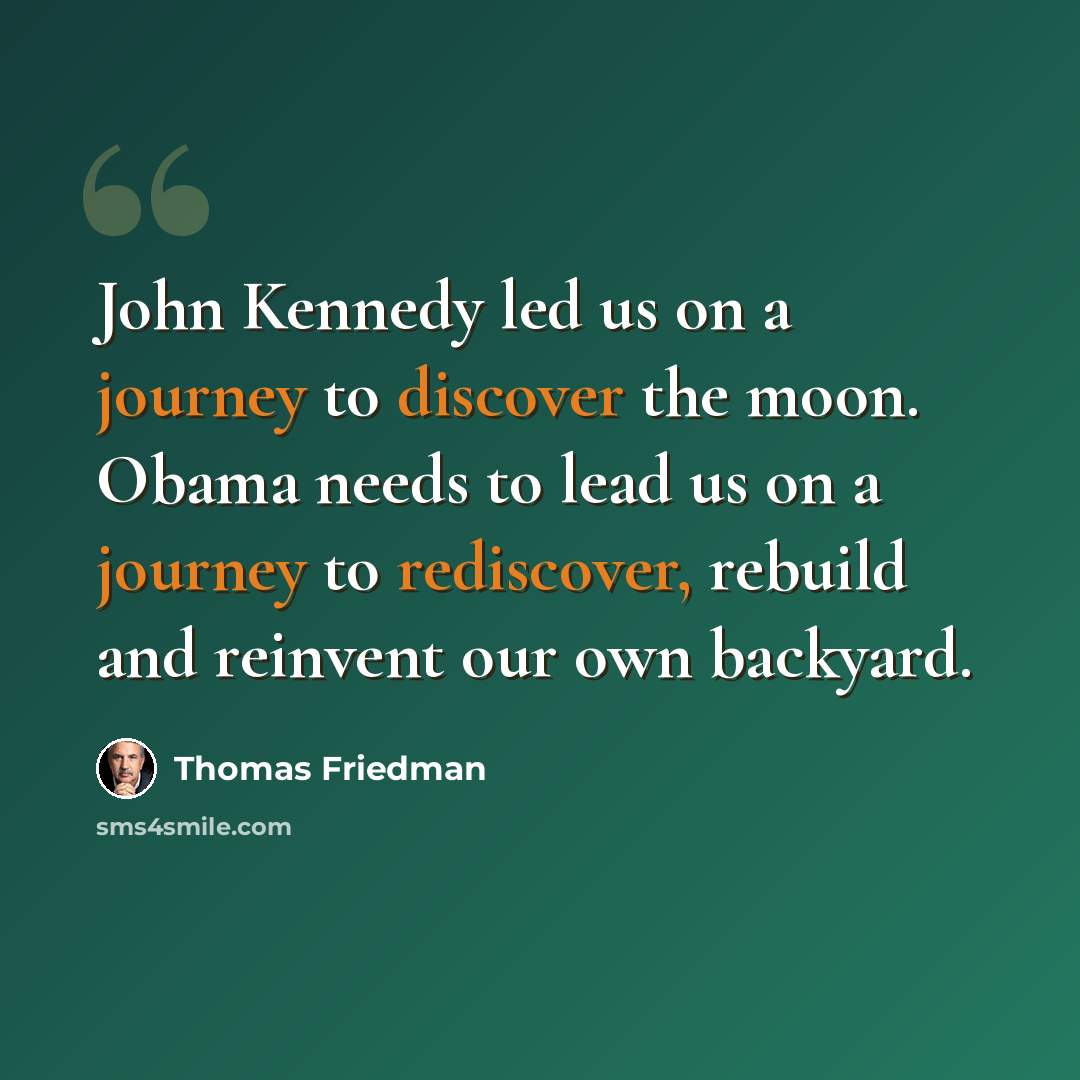 “John Kennedy led us on a journey to discover the moon. Obama needs to lead us on a journey to rediscover, rebuild and reinvent our own backyard.” quote by Thomas Friedman