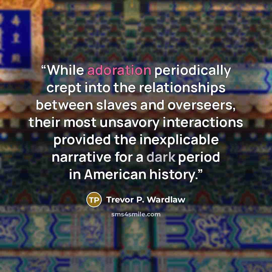 “While adoration periodically crept into the relationships between slaves and overseers, their most unsavory interactions provided the inexplicable narrative for a dark period in American history.” quote by Trevor P. Wardlaw