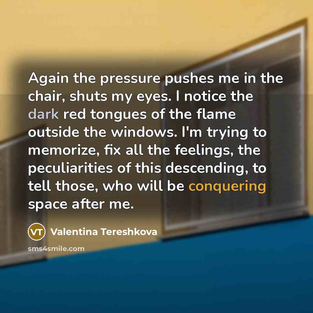 “Again the pressure pushes me in the chair, shuts my eyes. I notice the dark red tongues of the flame outside the windows. I'm trying to memorize, fix all the feelings, the peculiarities of this descending, to tell those, who will be conquering space after me.” quote by Valentina Tereshkova