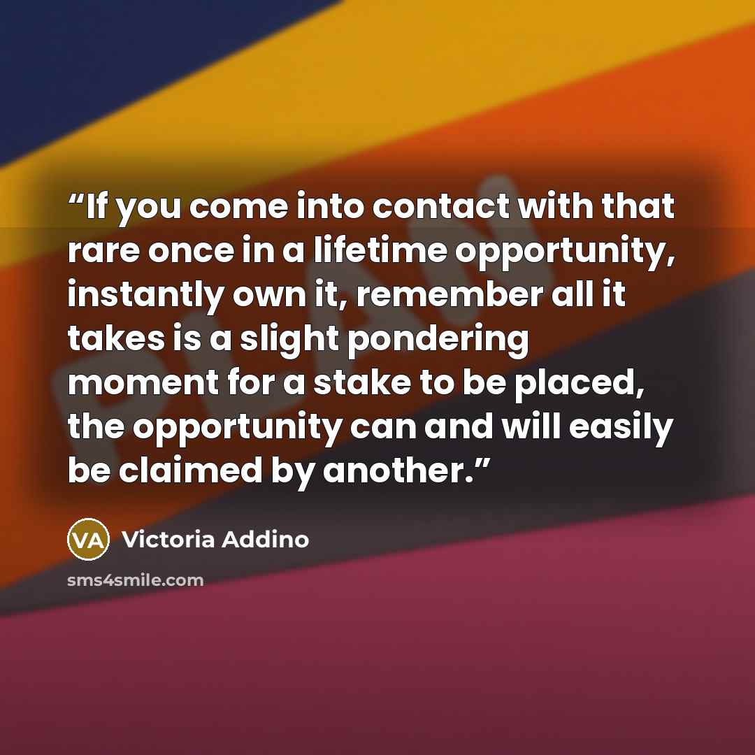 “If you come into contact with that rare once in a lifetime opportunity, instantly own it, remember all it takes is a slight pondering moment for a stake to be placed, the opportunity can and will easily be claimed by another.” quote by Victoria Addino