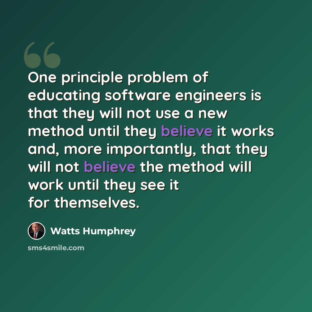 “One principle problem of educating software engineers is that they will not use a new method until they believe it works and, more importantly, that they will not believe the method will work until they see it for themselves.” quote by Watts Humphrey