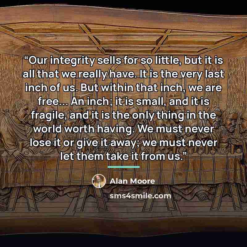 “Our integrity sells for so little, but it is all that we really have. It is the very last inch of us. But within that inch, we are free... An inch; it is small, and it is fragile, and it is the only thing in the world worth having. We must never lose it or give it away; we must never let them take…” quote by Alan Moore