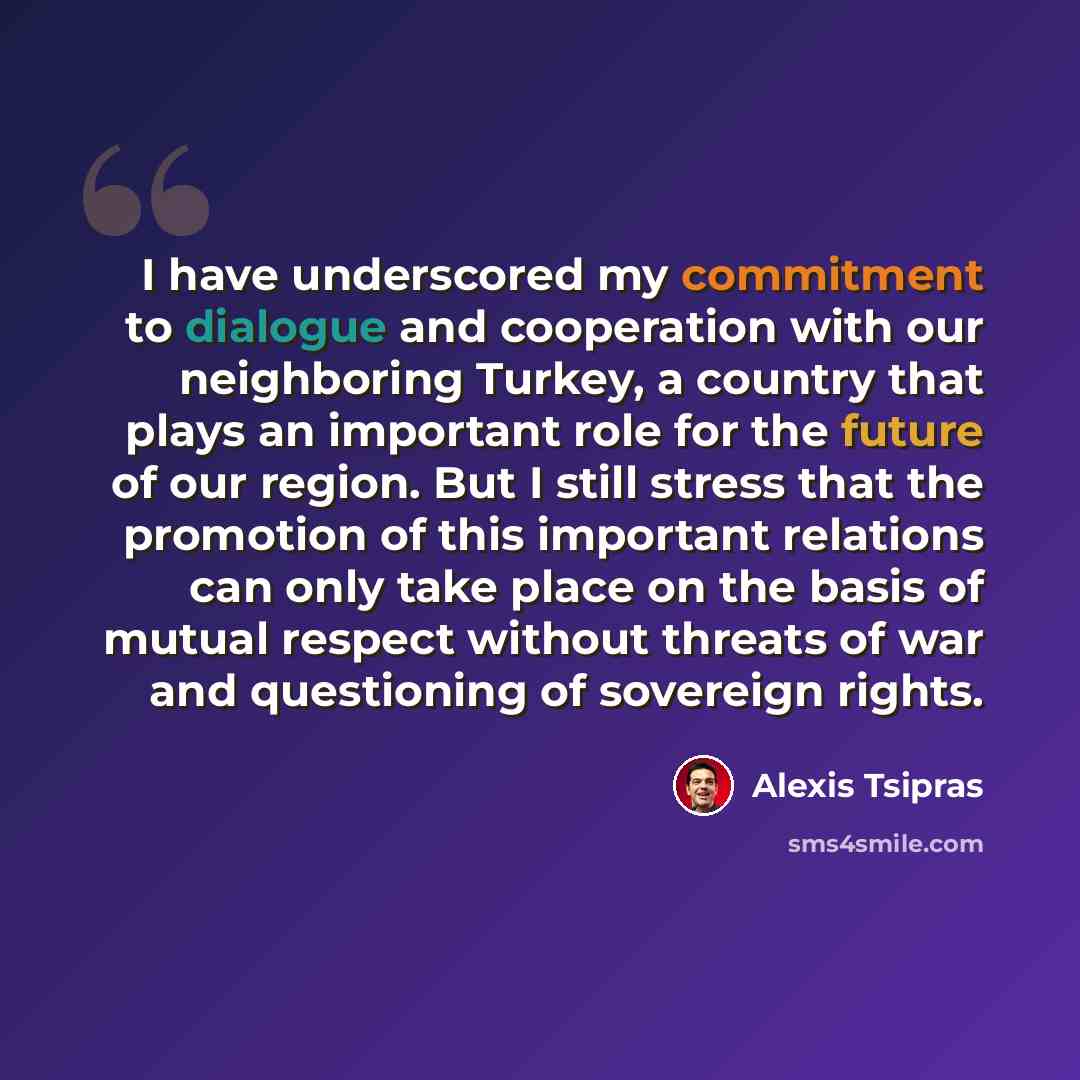 “I have underscored my commitment to dialogue and cooperation with our neighboring Turkey, a country that plays an important role for the future of our region. But I still stress that the promotion of this important relations can only take place on the basis of mutual respect without threats of war…” quote by Alexis Tsipras
