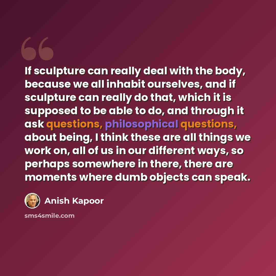 “If sculpture can really deal with the body, because we all inhabit ourselves, and if sculpture can really do that, which it is supposed to be able to do, and through it ask questions, philosophical questions, about being, I think these are all things we work on, all of us in our different ways, so…” quote by Anish Kapoor