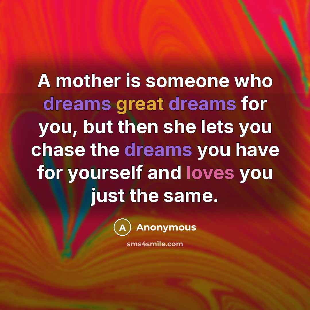 “A mother is someone who dreams great dreams for you, but then she lets you chase the dreams you have for yourself and loves you just the same.” quote by Anonymous