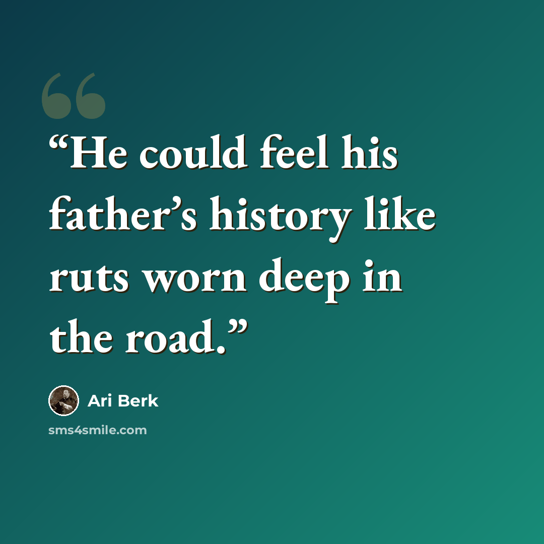 “He could feel his father’s history like ruts worn deep in the road.” quote by Ari Berk