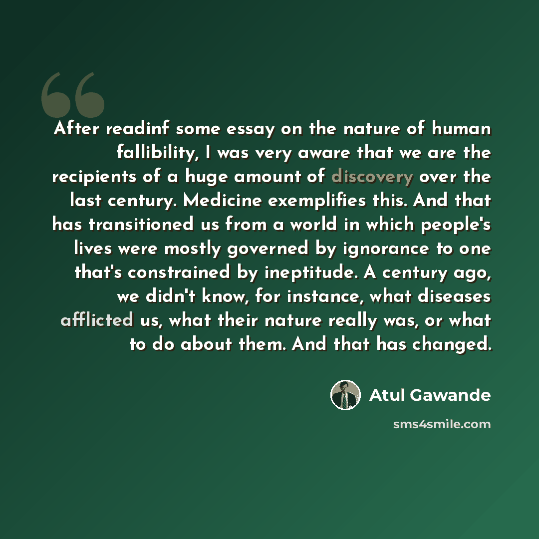 “After readinf some essay on the nature of human fallibility, I was very aware that we are the recipients of a huge amount of discovery over the last century. Medicine exemplifies this. And that has transitioned us from a world in which people's lives were mostly governed by ignorance to one that's…” quote by Atul Gawande