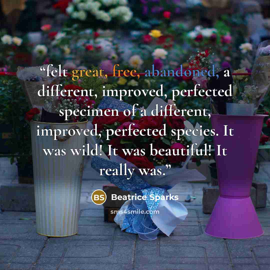 “felt great, free, abandoned, a different, improved, perfected specimen of a different, improved, perfected species. It was wild! It was beautiful! It really was.” quote by Beatrice Sparks