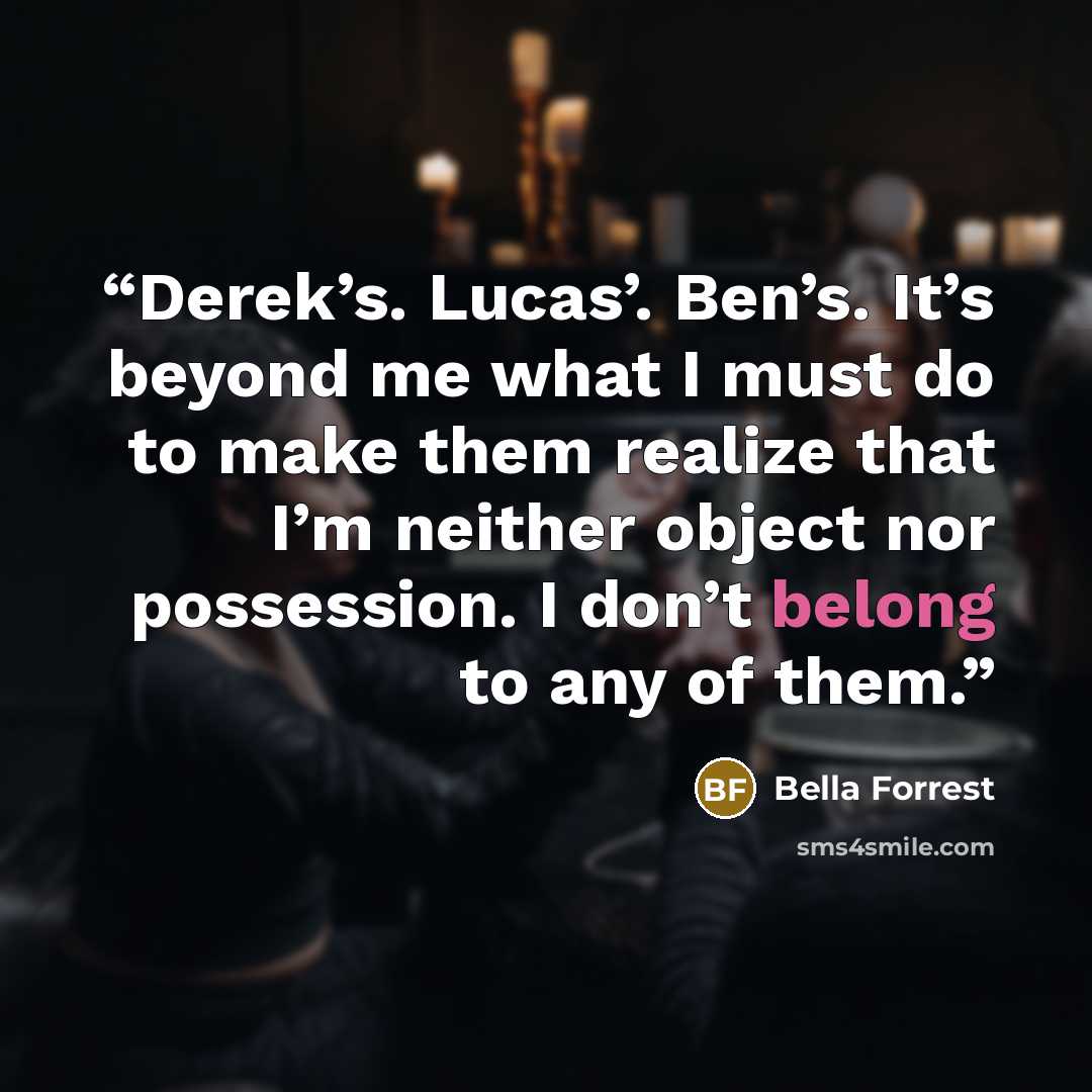 “Derek’s. Lucas’. Ben’s. It’s beyond me what I must do to make them realize that I’m neither object nor possession. I don’t belong to any of them.” quote by Bella Forrest