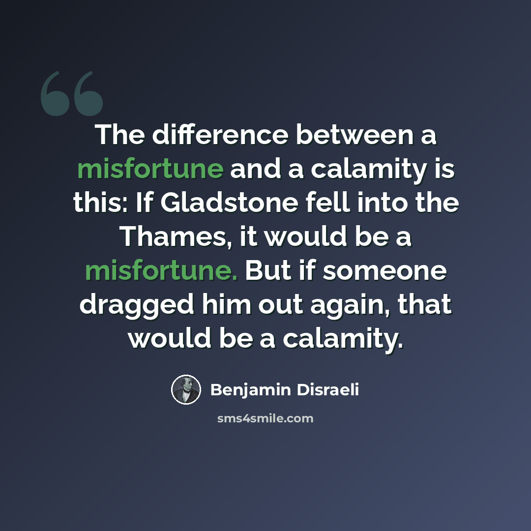 “The difference between a misfortune and a calamity is this: If Gladstone fell into the Thames, it would be a misfortune. But if someone dragged him out again, that would be a calamity.” quote by Benjamin Disraeli