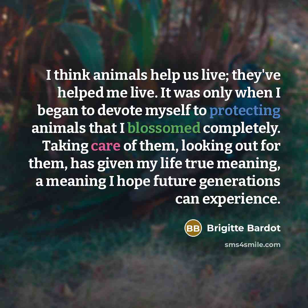 “I think animals help us live; they've helped me live. It was only when I began to devote myself to protecting animals that I blossomed completely. Taking care of them, looking out for them, has given my life true meaning, a meaning I hope future generations can experience.” quote by Brigitte Bardot