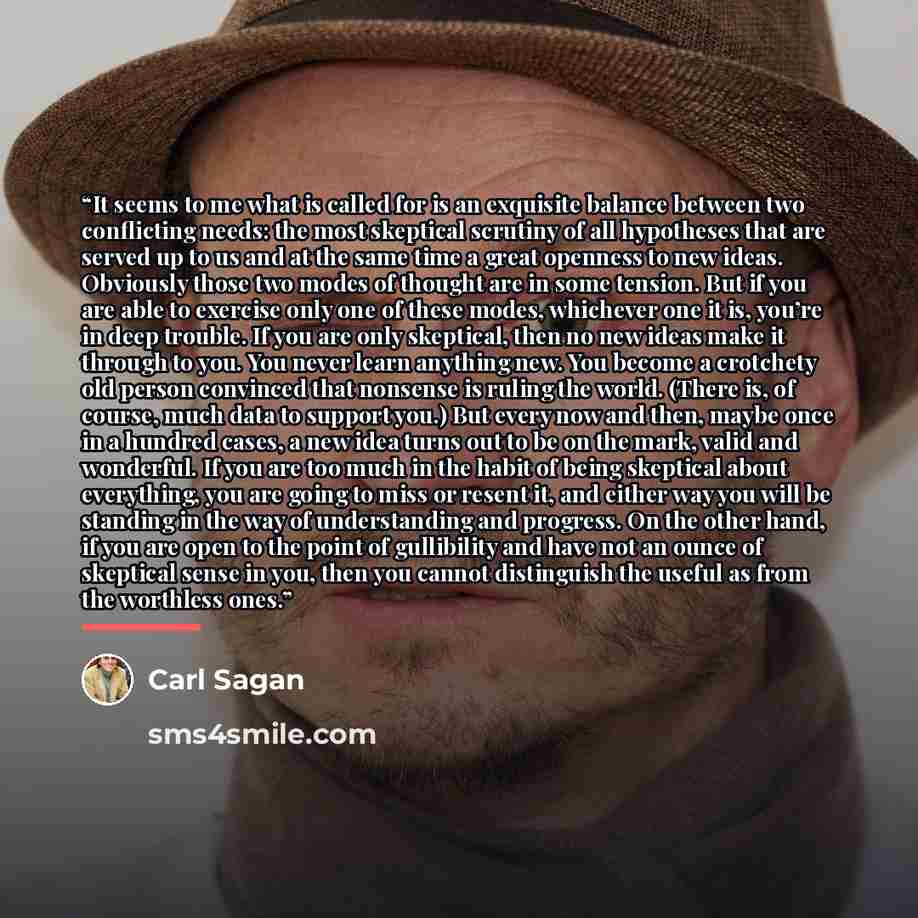 “It seems to me what is called for is an exquisite balance between two conflicting needs: the most skeptical scrutiny of all hypotheses that are served up to us and at the same time a great openness to new ideas. Obviously those two modes of thought are in some tension. But if you are able to…” quote by Carl Sagan