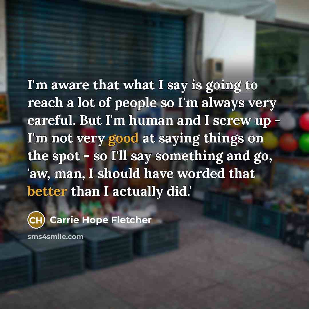 “I'm aware that what I say is going to reach a lot of people so I'm always very careful. But I'm human and I screw up - I'm not very good at saying things on the spot - so I'll say something and go, 'aw, man, I should have worded that better than I actually did.'” quote by Carrie Hope Fletcher