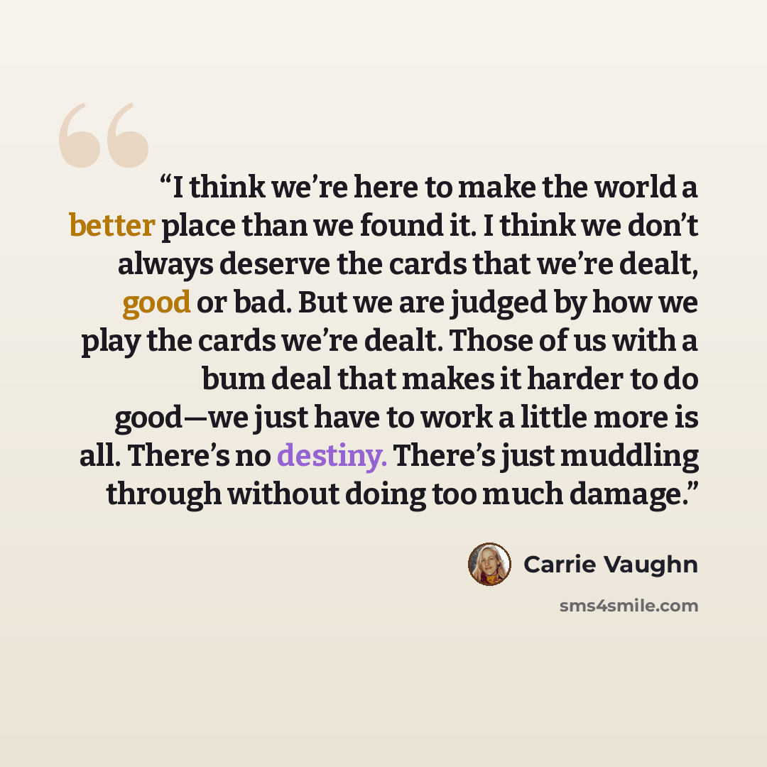“I think we’re here to make the world a better place than we found it. I think we don’t always deserve the cards that we’re dealt, good or bad. But we are judged by how we play the cards we’re dealt. Those of us with a bum deal that makes it harder to do good—we just have to work a little more is…” quote by Carrie Vaughn