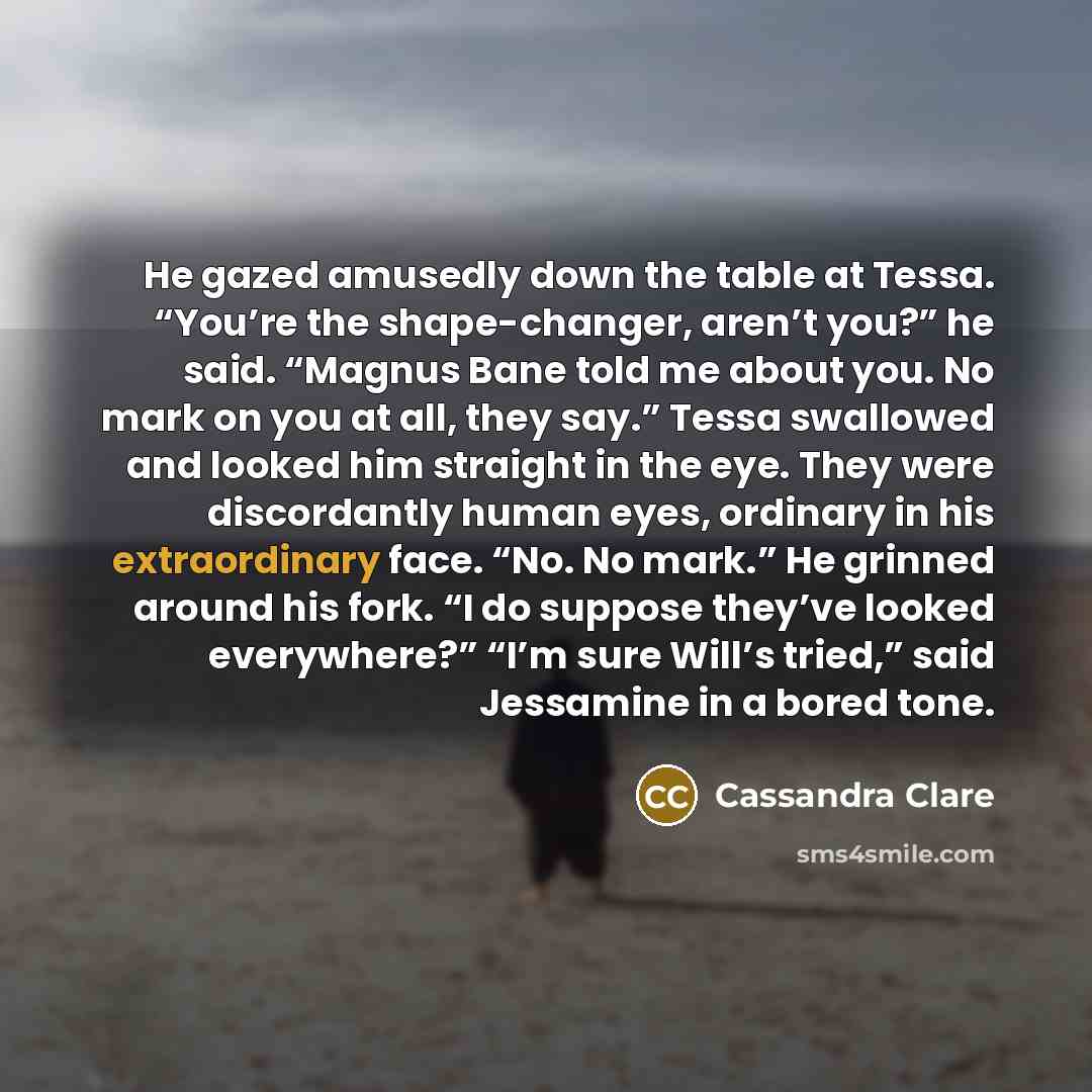 “He gazed amusedly down the table at Tessa. “You’re the shape-changer, aren’t you?” he said. “Magnus Bane told me about you. No mark on you at all, they say.” Tessa swallowed and looked him straight in the eye. They were discordantly human eyes, ordinary in his extraordinary face. “No. No mark.” He…” quote by Cassandra Clare