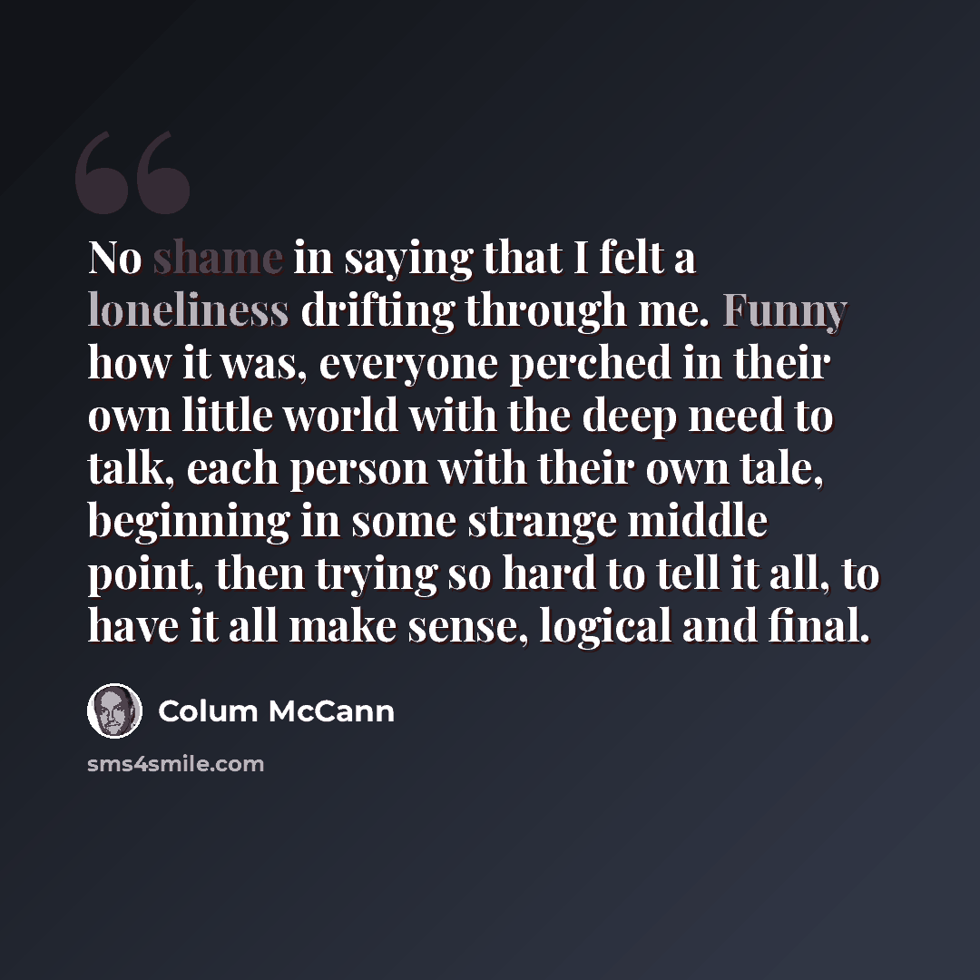 “No shame in saying that I felt a loneliness drifting through me. Funny how it was, everyone perched in their own little world with the deep need to talk, each person with their own tale, beginning in some strange middle point, then trying so hard to tell it all, to have it all make sense, logical…” quote by Colum McCann