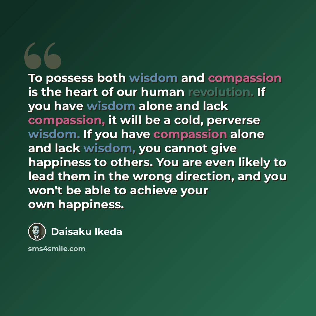 “To possess both wisdom and compassion is the heart of our human revolution. If you have wisdom alone and lack compassion, it will be a cold, perverse wisdom. If you have compassion alone and lack wisdom, you cannot give happiness to others. You are even likely to lead them in the wrong direction…” quote by Daisaku Ikeda