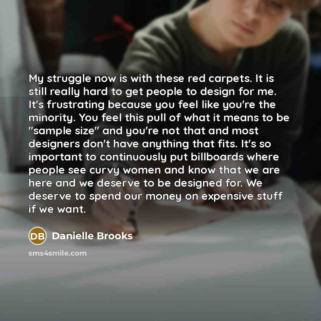 “My struggle now is with these red carpets. It is still really hard to get people to design for me. It's frustrating because you feel like you're the minority. You feel this pull of what it means to be "sample size" and you're not that and most designers don't have anything that fits. It's so…” quote by Danielle Brooks