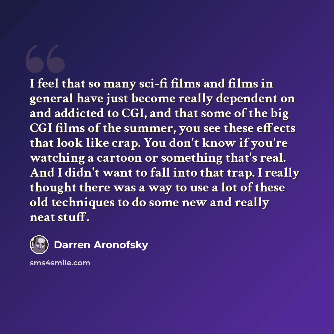 “I feel that so many sci-fi films and films in general have just become really dependent on and addicted to CGI, and that some of the big CGI films of the summer, you see these effects that look like crap. You don't know if you're watching a cartoon or something that's real. And I didn't want to…” quote by Darren Aronofsky