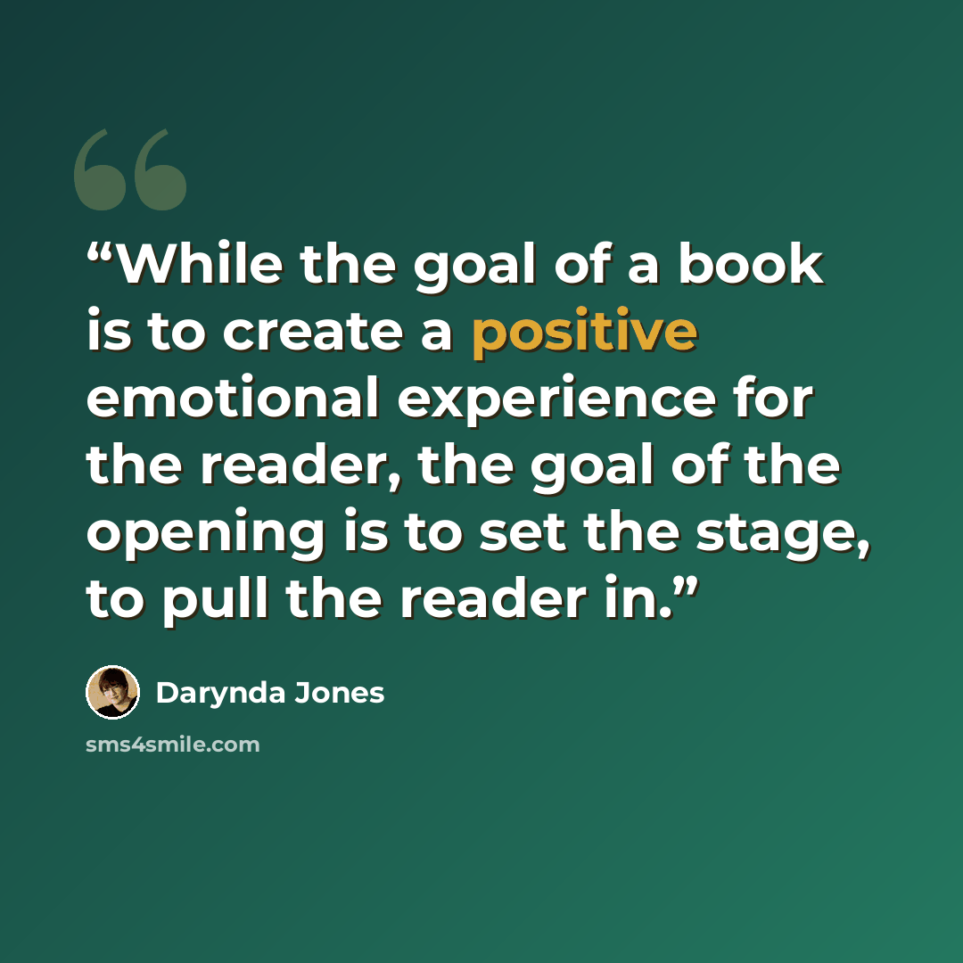 “While the goal of a book is to create a positive emotional experience for the reader, the goal of the opening is to set the stage, to pull the reader in.” quote by Darynda Jones