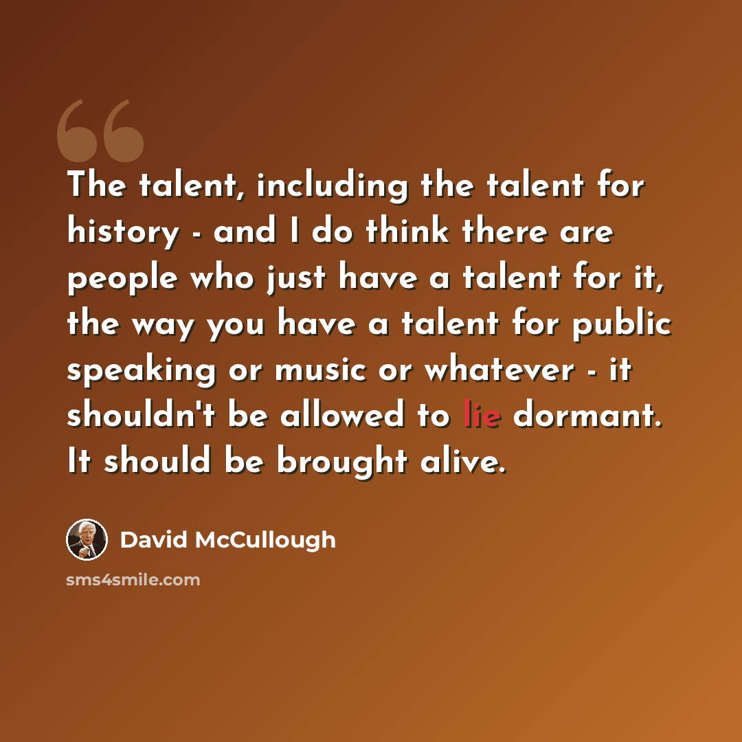“The talent, including the talent for history - and I do think there are people who just have a talent for it, the way you have a talent for public speaking or music or whatever - it shouldn't be allowed to lie dormant. It should be brought alive.” quote by David McCullough