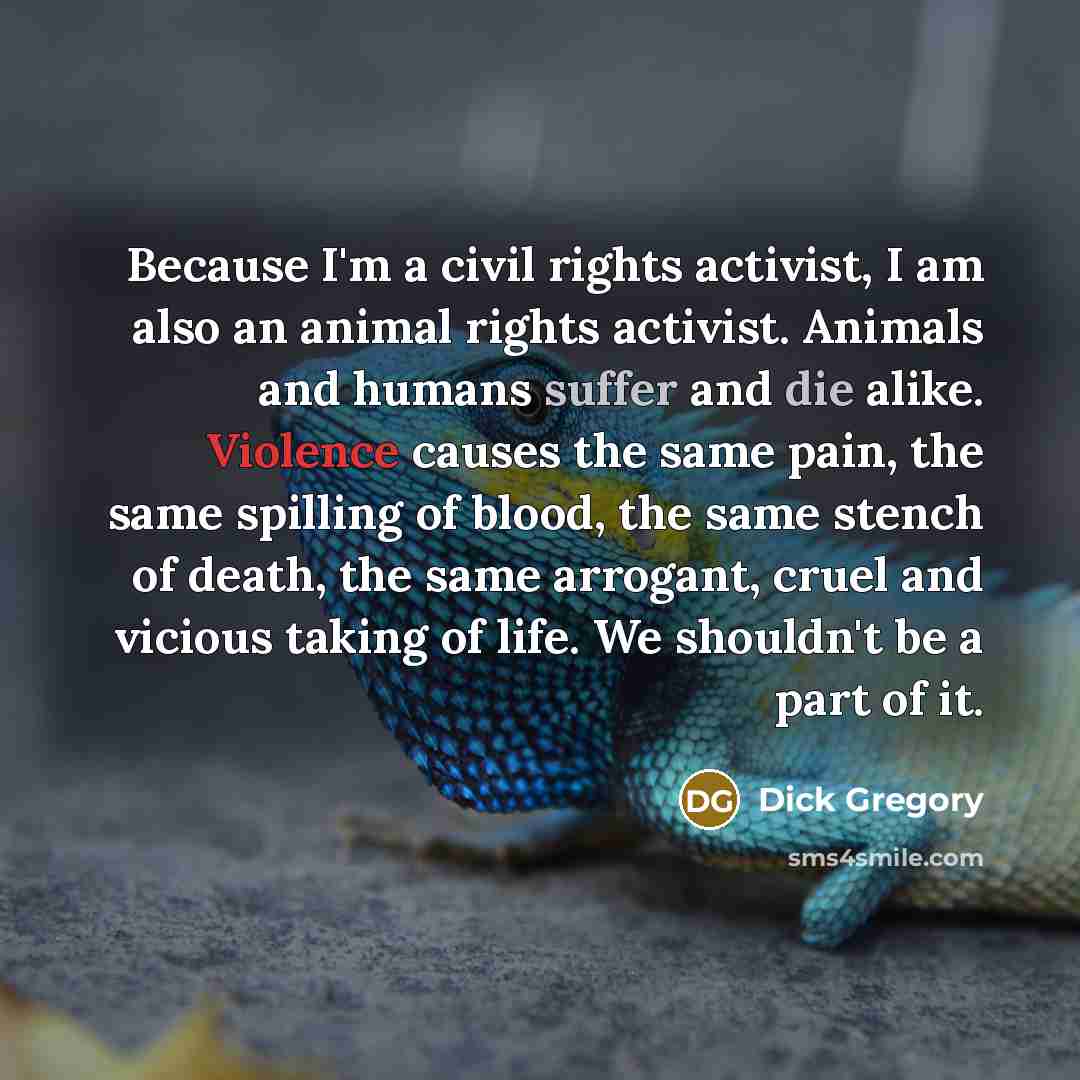 “Because I'm a civil rights activist, I am also an animal rights activist. Animals and humans suffer and die alike. Violence causes the same pain, the same spilling of blood, the same stench of death, the same arrogant, cruel and vicious taking of life. We shouldn't be a part of it.” quote by Dick Gregory