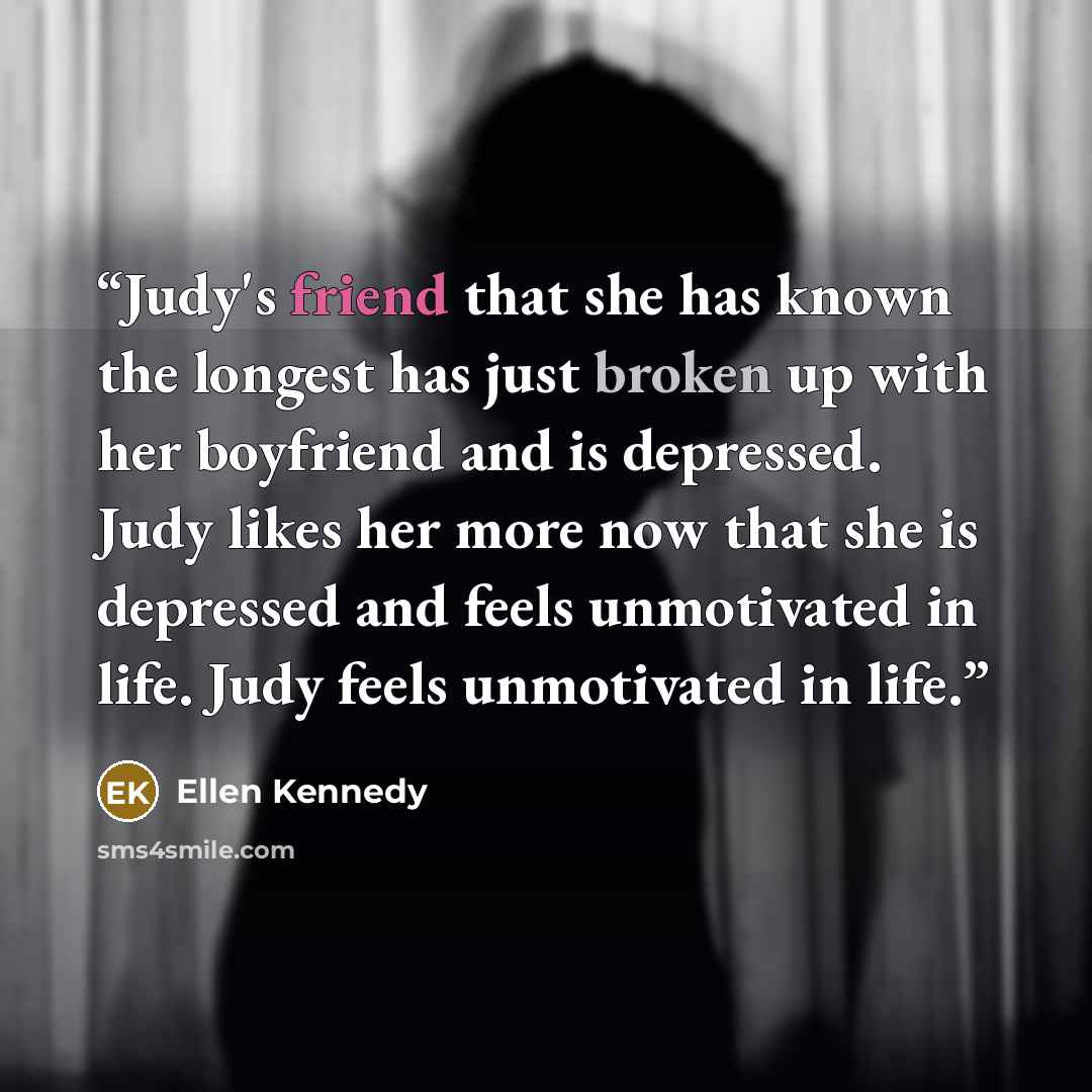 “Judy's friend that she has known the longest has just broken up with her boyfriend and is depressed. Judy likes her more now that she is depressed and feels unmotivated in life. Judy feels unmotivated in life.” quote by Ellen Kennedy