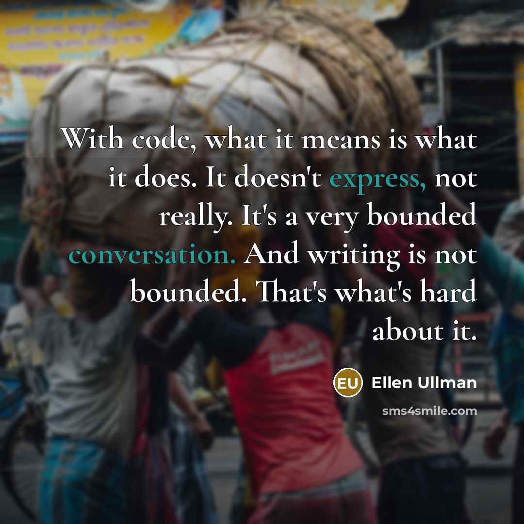 “With code, what it means is what it does. It doesn't express, not really. It's a very bounded conversation. And writing is not bounded. That's what's hard about it.” quote by Ellen Ullman
